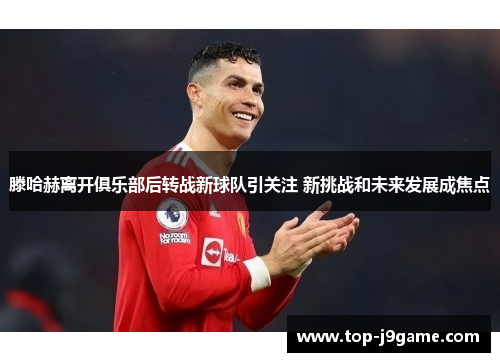 滕哈赫离开俱乐部后转战新球队引关注 新挑战和未来发展成焦点