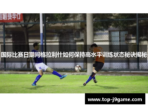 国际比赛日期间格拉利什如何保持高水平训练状态秘诀揭秘
