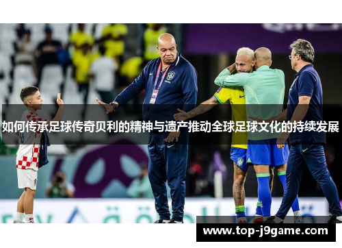 如何传承足球传奇贝利的精神与遗产推动全球足球文化的持续发展