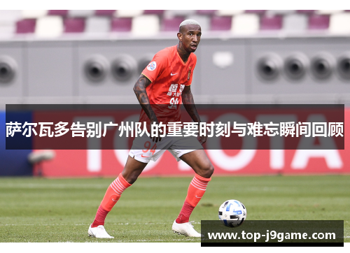 萨尔瓦多告别广州队的重要时刻与难忘瞬间回顾