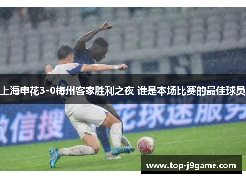 上海申花3-0梅州客家胜利之夜 谁是本场比赛的最佳球员