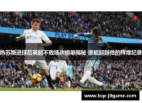 热苏斯进球后英超不败场次榜单揭秘 谁能超越他的辉煌纪录