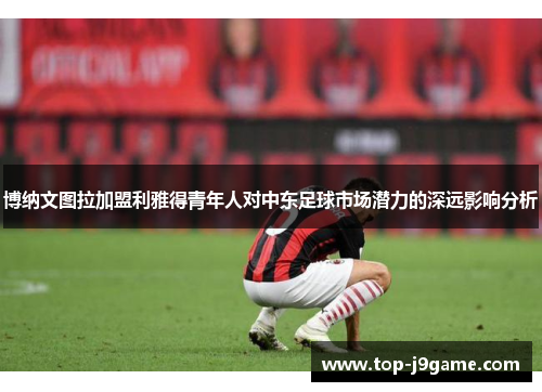 博纳文图拉加盟利雅得青年人对中东足球市场潜力的深远影响分析
