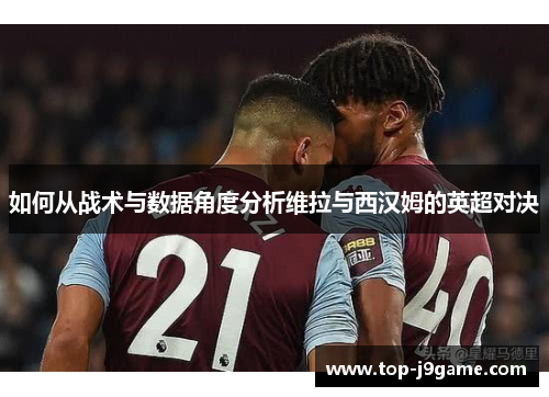 如何从战术与数据角度分析维拉与西汉姆的英超对决
