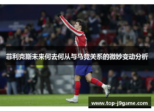 菲利克斯未来何去何从与马竞关系的微妙变动分析