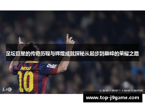 足坛巨星的传奇历程与辉煌成就探秘从起步到巅峰的荣耀之路