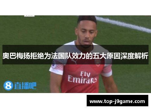 奥巴梅扬拒绝为法国队效力的五大原因深度解析