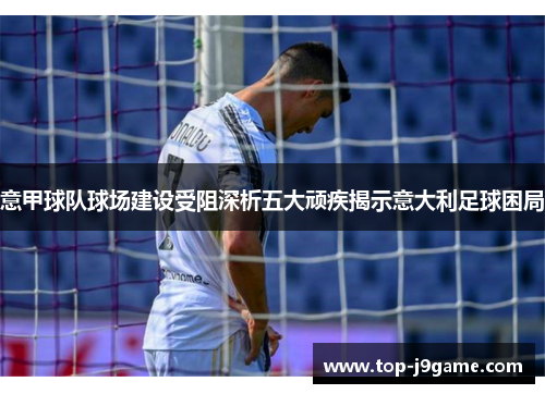 意甲球队球场建设受阻深析五大顽疾揭示意大利足球困局