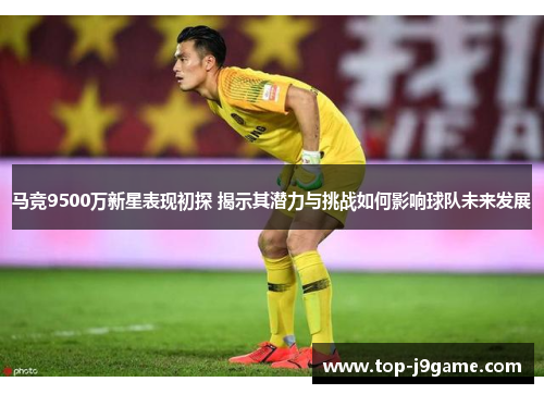马竞9500万新星表现初探 揭示其潜力与挑战如何影响球队未来发展