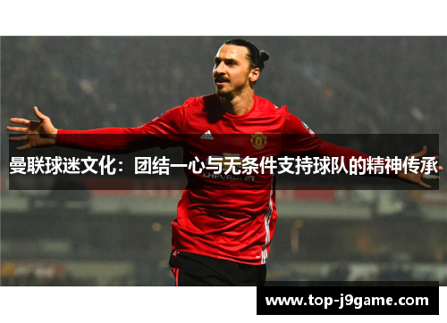 曼联球迷文化:团结一心与无条件支持球队的精神传承 曼联球迷文化:团结一心与无条件支持球队的精神传承