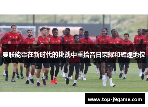 曼联能否在新时代的挑战中重拾昔日荣耀和辉煌地位