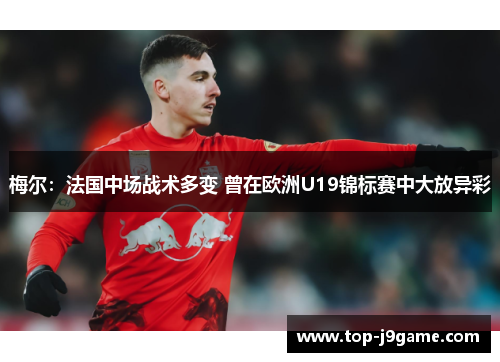 梅尔：法国中场战术多变 曾在欧洲U19锦标赛中大放异彩