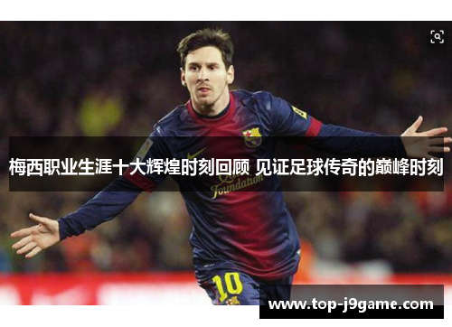 梅西职业生涯十大辉煌时刻回顾 见证足球传奇的巅峰时刻